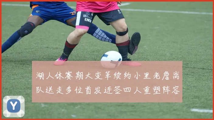 湖人休赛期大变革续约小里老詹离队送走多位首发连签四人重塑阵容