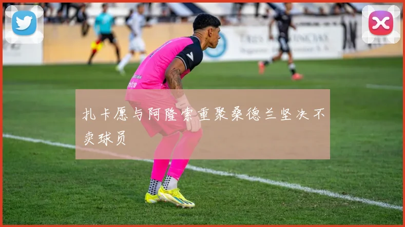 扎卡愿与阿隆索重聚桑德兰坚决不卖球员