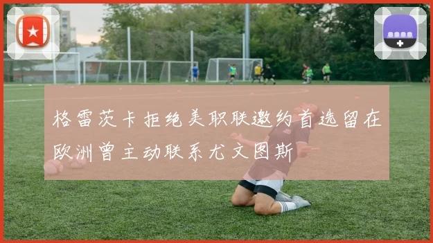 格雷茨卡拒绝美职联邀约首选留在欧洲曾主动联系尤文图斯