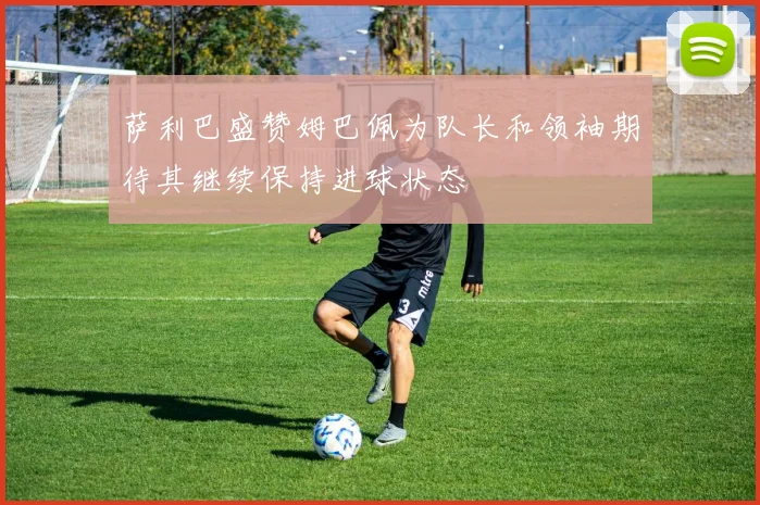 萨利巴盛赞姆巴佩为队长和领袖期待其继续保持进球状态