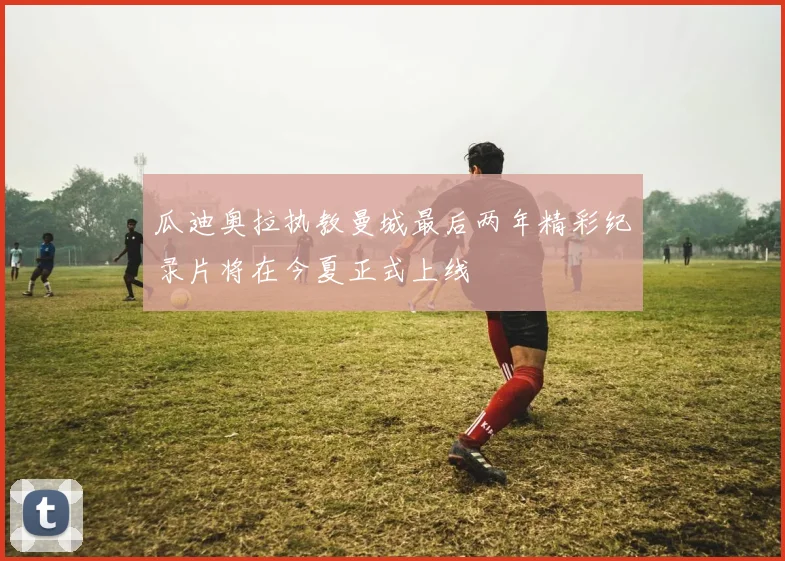 瓜迪奥拉执教曼城最后两年精彩纪录片将在今夏正式上线