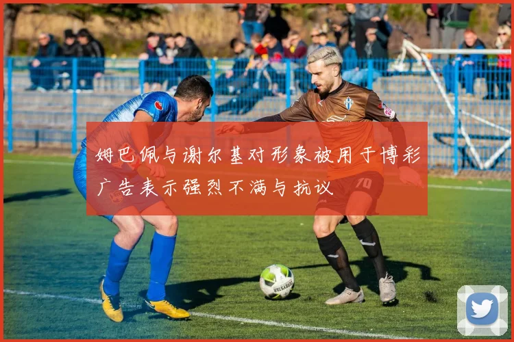 姆巴佩与谢尔基对形象被用于博彩广告表示强烈不满与抗议