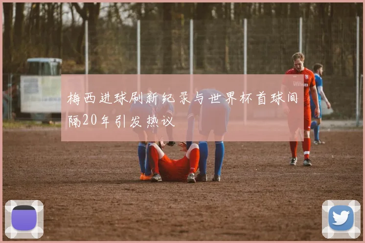 梅西进球刷新纪录与世界杯首球间隔20年引发热议