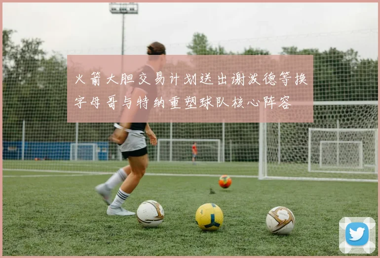 火箭大胆交易计划送出谢泼德等换字母哥与特纳重塑球队核心阵容