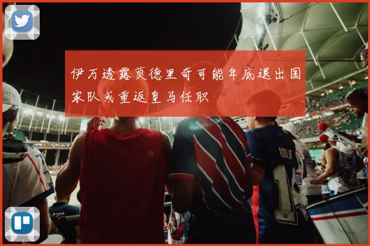伊万透露莫德里奇可能年底退出国家队或重返皇马任职