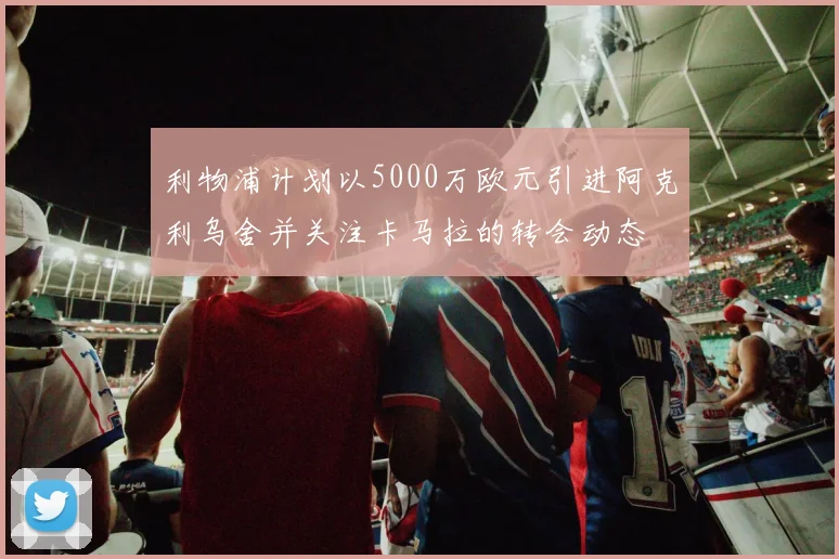 利物浦计划以5000万欧元引进阿克利乌舍并关注卡马拉的转会动态