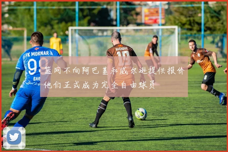 篮网不向阿巴基和威尔逊提供报价他们正式成为完全自由球员