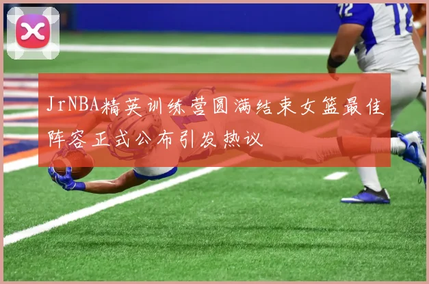 JrNBA精英训练营圆满结束女篮最佳阵容正式公布引发热议