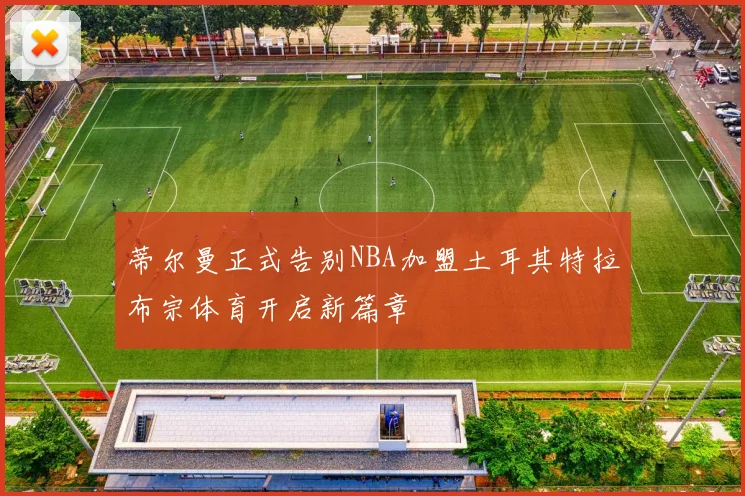 蒂尔曼正式告别NBA加盟土耳其特拉布宗体育开启新篇章