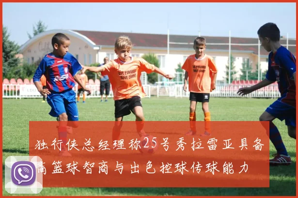 独行侠总经理称25号秀拉雷亚具备高篮球智商与出色控球传球能力