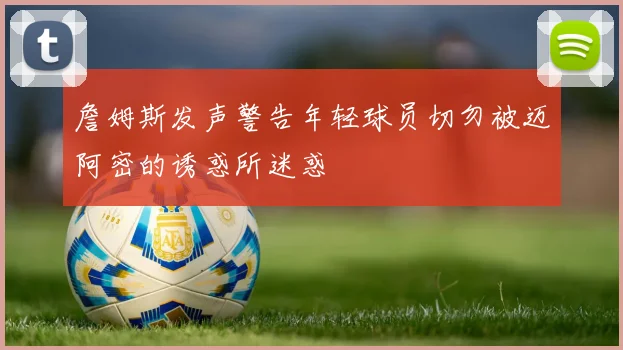 詹姆斯发声警告年轻球员切勿被迈阿密的诱惑所迷惑