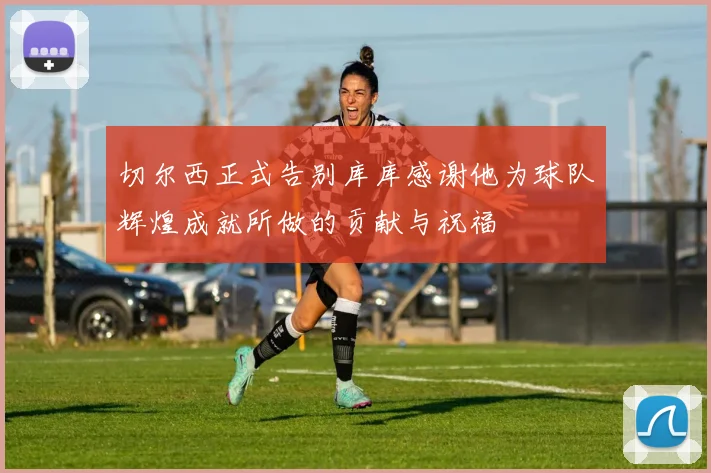 切尔西正式告别库库感谢他为球队辉煌成就所做的贡献与祝福